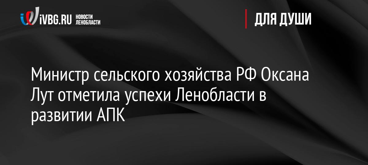 Министр сельского хозяйства РФ Оксана Лут отметила успехи Ленобласти в развитии АПК