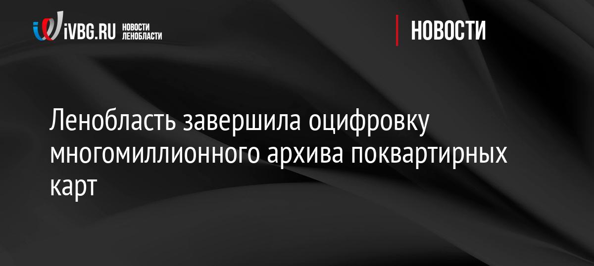 Ленобласть завершила оцифровку многомиллионного архива поквартирных карт