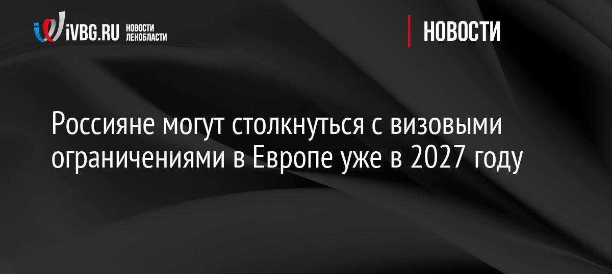 Россияне могут столкнуться с визовыми ограничениями в Европе уже в 2027 году