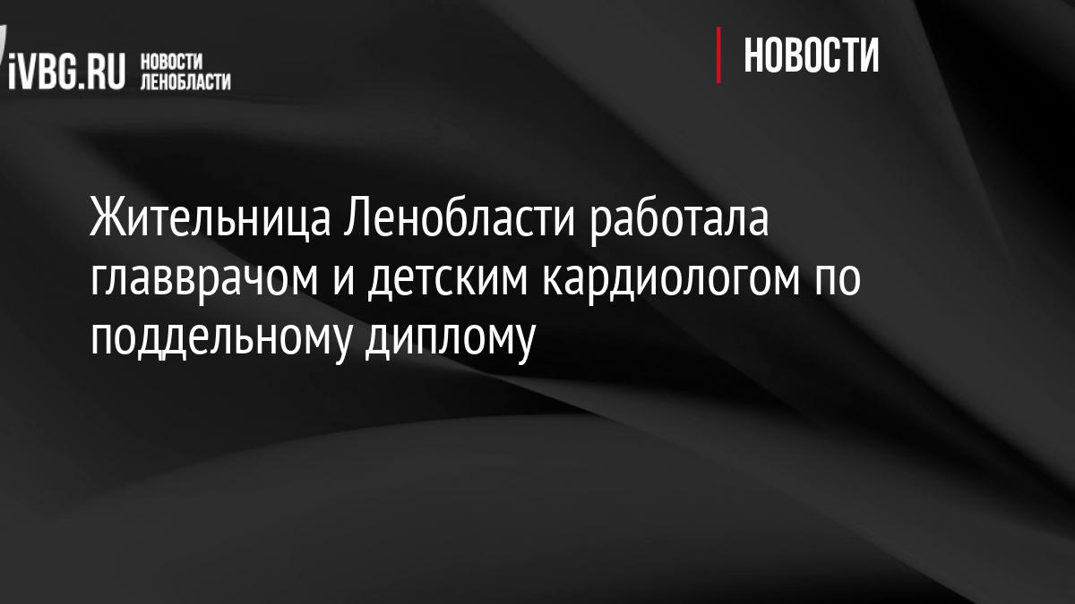 Жительница Ленобласти работала главврачом и детским кардиологом по поддельному диплому