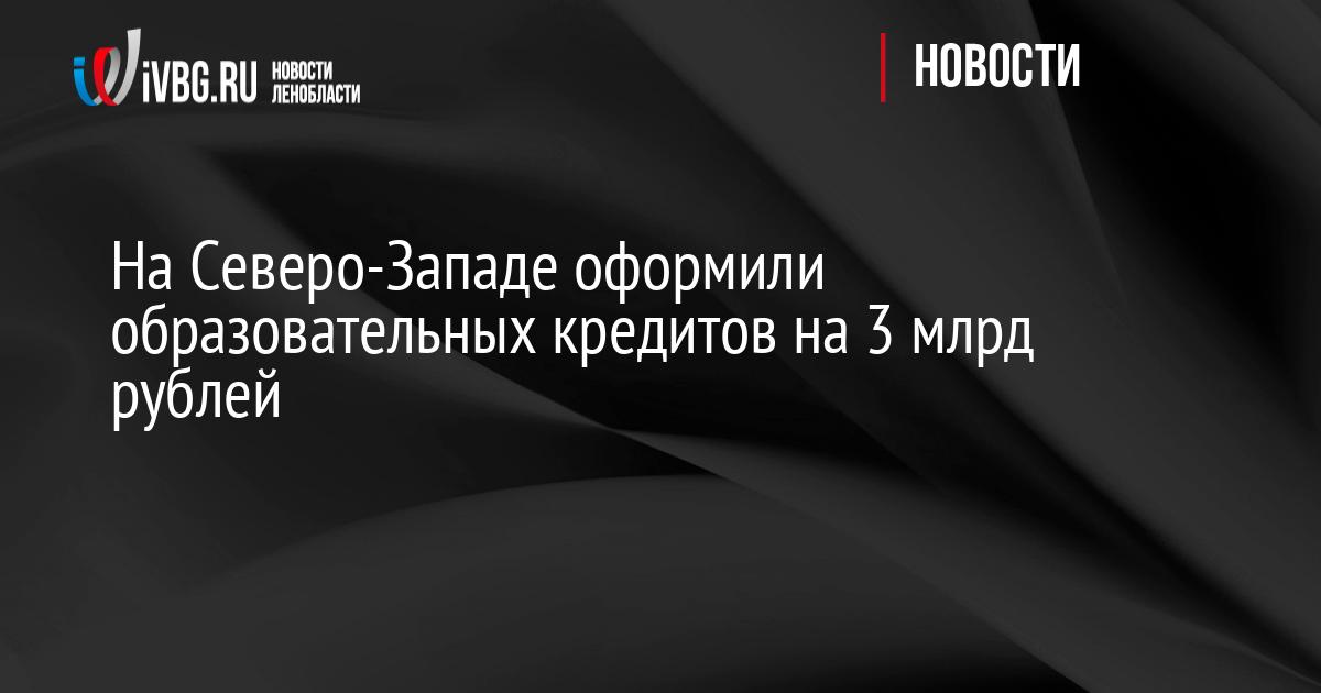 На Северо-Западе оформили образовательных кредитов на 3 млрд рублей