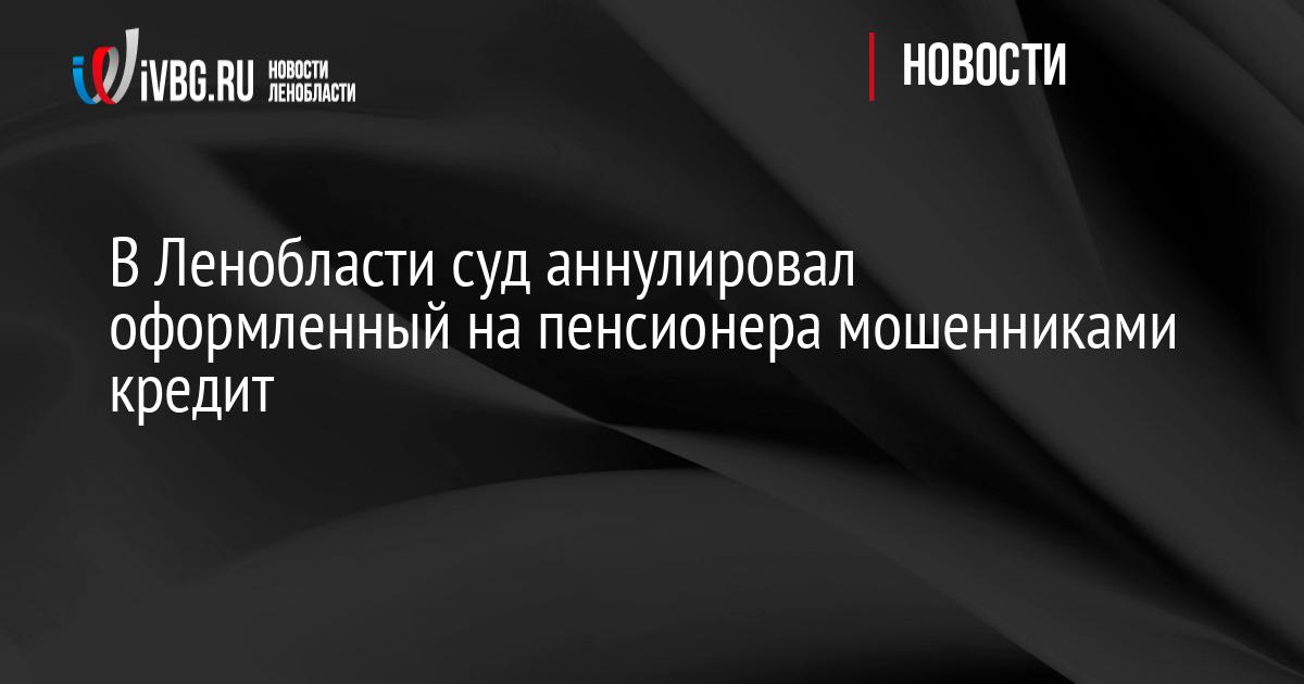 В Ленобласти суд аннулировал оформленный на пенсионера мошенниками  кредит