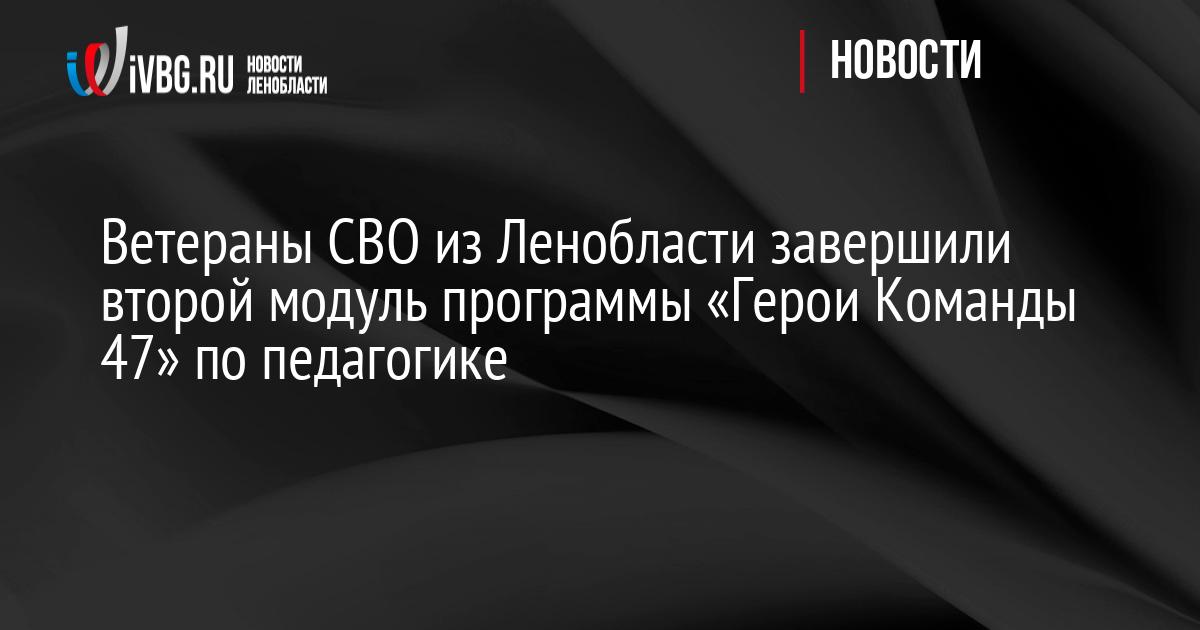 Ветераны СВО из Ленобласти завершили второй модуль программы «Герои Команды 47» по педагогике